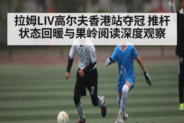 拉姆LIV高尔夫香港站夺冠 推杆状态回暖与果岭阅读深度观察
