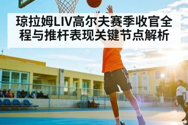 琼拉姆LIV高尔夫赛季收官全程与推杆表现关键节点解析